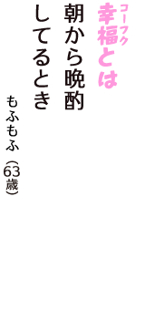 「幸福（コーフク）とは　朝から晩酌　してるとき」（もふもふ　63歳）