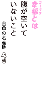 「幸福（コーフク）とは　腹が空いて　いないこと」（金魚の名産地　43歳）