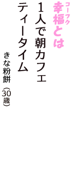 「幸福（コーフク）とは　1人で朝カフェ　ティータイム」（きな粉餅　30歳）