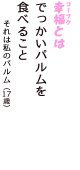 「幸福（コーフク）とは　でっかいパルムを　食べること」（それは私のパルム　17歳）