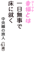 「幸福（コーフク）とは　一日無事で　床に就く」（中央線の旅人　61歳）