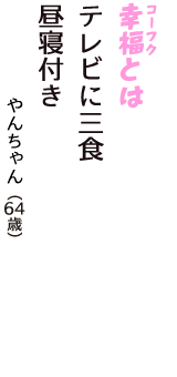 「幸福（コーフク）とは　テレビに三食　昼寝付き」（やんちゃん　64歳）