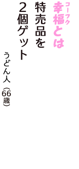 「幸福（コーフク）とは　特売品を　　２個ゲット」（うどん人　66歳）