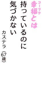 「幸福（コーフク）とは　持っているのに　気づかない」（カステラ　67歳）