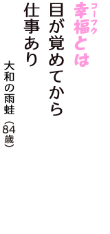 「幸福（コーフク）とは　目が覚めてから　仕事あり」（大和の雨蛙　84歳）