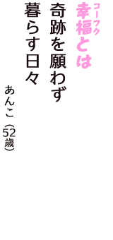 「幸福（コーフク）とは　奇跡を願わず　暮らす日々」（あんこ　52歳）