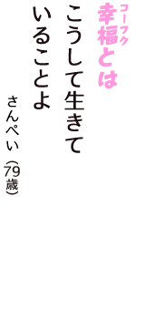 「幸福（コーフク）とは　こうして生きて　いることよ」（さんぺい　79歳）