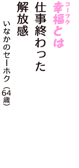 「幸福（コーフク）とは　仕事終わった　解放感」（いなかのセーホク　64歳）