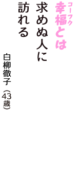 「幸福（コーフク）とは　求めぬ人に　訪れる」（白柳徹子　43歳）