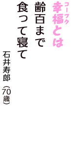 「幸福（コーフク）とは　齢百まで　食って寝て」（石井寿郎　70歳）