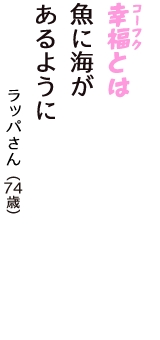 「幸福（コーフク）とは　魚に海が　あるように」（ラッパさん　74歳）