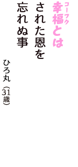 「幸福（コーフク）とは　された恩を　忘れぬ事」（ひろ丸　31歳）