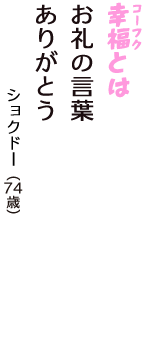 「幸福（コーフク）とは　お礼の言葉　ありがとう」（ショクドー　74歳）