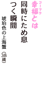 「幸福（コーフク）とは　同時にため息　つく瞬間」（琥珀色の上海蟹　38歳）
