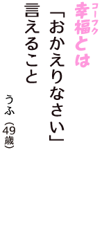 「幸福（コーフク）とは　「おかえりなさい」　言えること」（うふ　49歳）