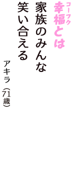 「幸福（コーフク）とは　家族のみんな　笑い合える」（アキラ　71歳）