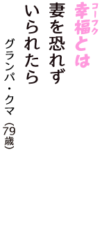 「幸福（コーフク）とは　妻を恐れず　いられたら」（グランパ・クマ　79歳）