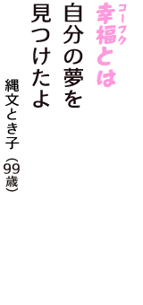 「幸福（コーフク）とは　自分の夢を　見つけたよ」（縄文とき子　99歳）