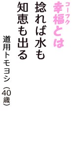 「幸福（コーフク）とは　捻れば水も　知恵も出る」（道用トモヨシ　40歳）