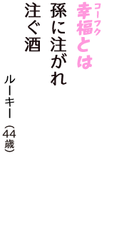 「幸福（コーフク）とは　孫に注がれ　注ぐ酒」（ルーキー　44歳）
