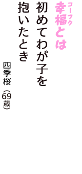 「幸福（コーフク）とは　初めてわが子を　抱いたとき」（四季桜　69歳）