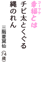 「幸福（コーフク）とは　チビ太とくぐる　縄のれん」（三階菱冥仙　74歳）