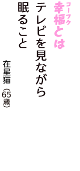 「幸福（コーフク）とは　テレビを見ながら　眠ること」（在星猫　65歳）