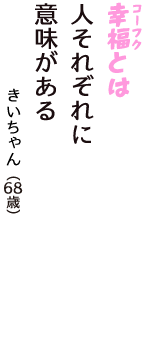 「幸福（コーフク）とは　人それぞれに　意味がある」（きいちゃん　68歳）