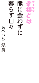 「幸福（コーフク）とは　熊に会わずに　暮らす日々」（あべっち　78歳）