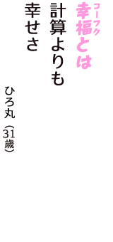 「幸福（コーフク）とは　計算よりも　幸せさ」（ひろ丸　31歳）