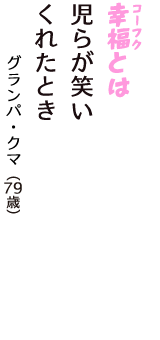 「幸福（コーフク）とは　児らが笑い　くれたとき」（グランパ・クマ　79歳）