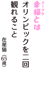 「幸福（コーフク）とは　オリンピックを二回　観れること」（在星猫　65歳）