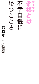 「幸福（コーフク）とは　不幸自慢に　勝つことさ」（むねすけ　43歳）