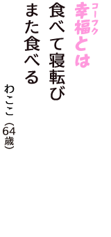 「幸福（コーフク）とは　食べて寝転び　また食べる」（わここ　64歳）