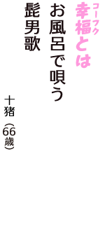 「幸福（コーフク）とは　お風呂で唄う　髭男歌」（十猪　66歳）
