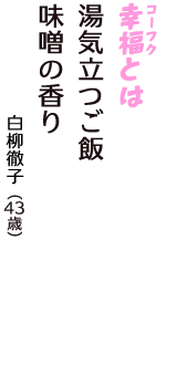 「幸福（コーフク）とは　湯気立つご飯　味噌の香り」（白柳徹子　43歳）