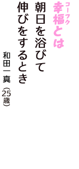「幸福（コーフク）とは　朝日を浴びて　伸びをするとき」（和田一真　25歳）