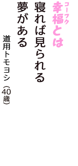 「幸福（コーフク）とは　寝れば見られる　夢がある」（道用トモヨシ　40歳）