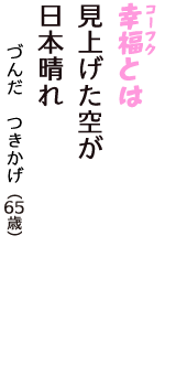 「幸福（コーフク）とは　見上げた空が　日本晴れ」（づんだ　つきかげ　65歳）