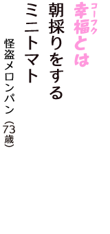 「幸福（コーフク）とは　朝採りをする　ミニトマト」（怪盗メロンパン　73歳）