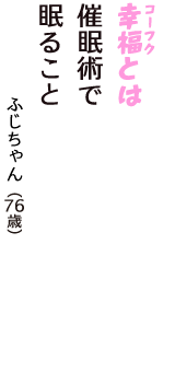 「幸福（コーフク）とは　催眠術で　眠ること」（ふじちゃん　76歳）