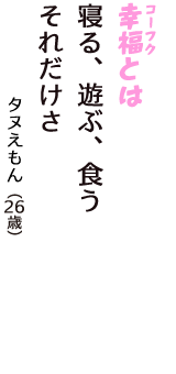 「幸福（コーフク）とは　寝る、遊ぶ、食う　それだけさ」（タヌえもん　26歳）
