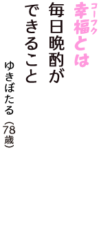 「幸福（コーフク）とは　毎日晩酌が　できること」（ゆきぼたる　78歳）