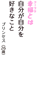 「幸福（コーフク）とは　自分が自分を　好きなこと」（プリンセス　26歳）