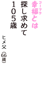 「幸福（コーフク）とは　探し求めて　１０５歳」（ヒメ父　66歳）