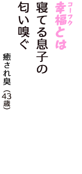 「幸福（コーフク）とは　寝てる息子の　匂い嗅ぐ」（癒され臭　43歳）