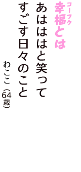 「幸福（コーフク）とは　あはははと笑って　すごす日々のこと」（わここ　64歳）