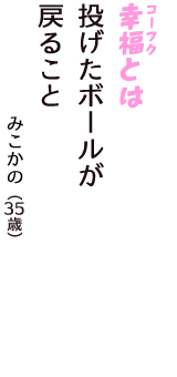 「幸福（コーフク）とは　投げたボールが　戻ること」（みこかの　35歳）