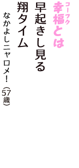 「幸福（コーフク）とは　早起きし見る　翔タイム」（なかよしニャロメ！　57歳）