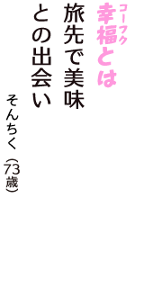 「幸福（コーフク）とは　旅先で美味　との出会い」（そんちく　73歳）